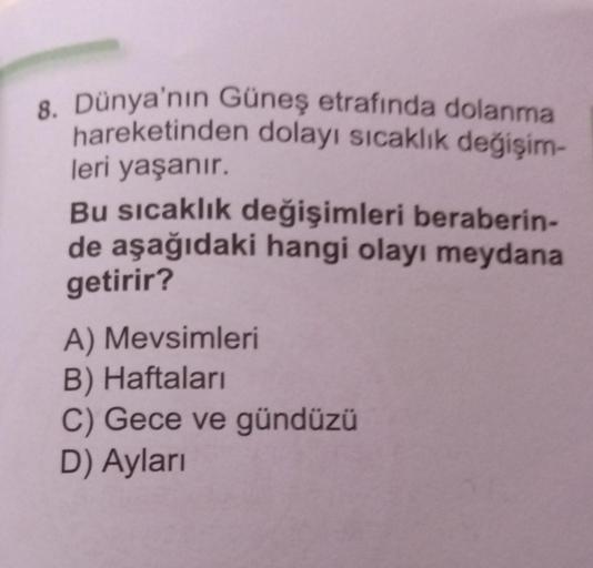 8. Dünya'nın Güneş etrafında dolanma
hareketinden dolayı sıcaklık değişim-
leri yaşanır.
Bu sıcaklık değişimleri beraberin-
de aşağıdaki hangi olayı meydana
getirir?
A) Mevsimleri
B) Haftaları
C) Gece ve gündüzü
D) Ayları