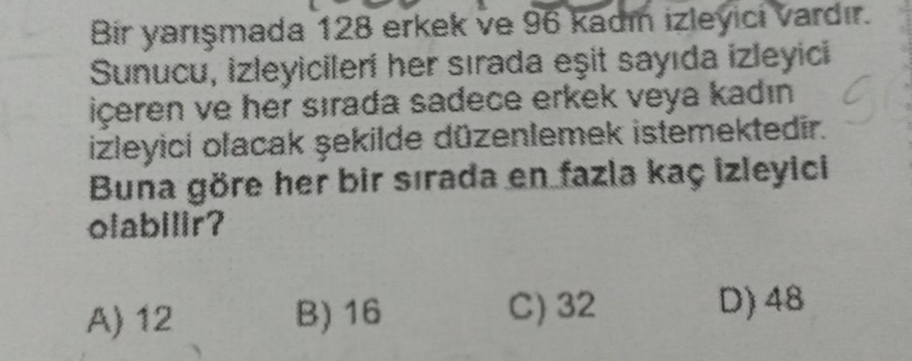 Bir yarışmada 128 erkek ve 96 kadın izleyici vardır.
Sunucu, izleyicileri her sırada eşit sayıda izleyici
içeren ve her sırada sadece erkek veya kadın
izleyici olacak şekilde düzenlemek istemektedir.
Buna göre her bir sırada en fazla kaç izleyici
olabilir?