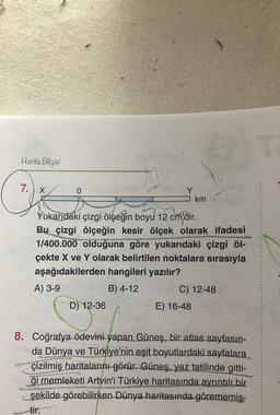 Harita Bilgisi
7. X
A
D) 12-36
Y
Yukarıdaki çizgi ölçeğin boyu 12 cm'dir.
Bu çizgi ölçeğin kesir ölçek olarak ifadesi
1/400.000 olduğuna göre yukarıdaki çizgi öl-
çekte X ve Y olarak belirtilen noktalara sırasıyla
aşağıdakilerden hangileri yazılır?
A) 3-9
B) 4-12
km
C) 12-48
E) 16-48
8. Coğrafya ödevini yapan Güneş, bir atlas sayfasın-
da Dünya ve Türkiye'nin eşit boyutlardaki sayfalara
çizilmiş haritalarını görür. Güneş, yaz tatilinde gitti-
ği memleketi Artvin'i Türkiye haritasında ayrıntılı bir
şekilde görebilirken Dünya haritasında görememiş-
tir.
T