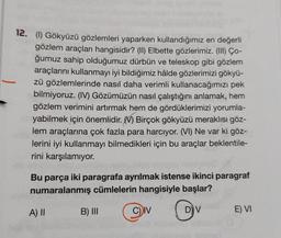 12. (1) Gökyüzü gözlemleri yaparken kullandığımız en değerli
gözlem araçları hangisidir? (II) Elbette gözlerimiz. (III) Co-
ğumuz sahip olduğumuz dürbün ve teleskop gibi gözlem
araçlarını kullanmayı iyi bildiğimiz hâlde gözlerimizi gökyü-
zü gözlemlerinde nasıl daha verimli kullanacağımızı pek
bilmiyoruz. (IV) Gözümüzün nasıl çalıştığını anlamak, hem
gözlem verimini artırmak hem de gördüklerimizi yorumla-
yabilmek için önemlidir. Birçok gökyüzü meraklısı göz-
lem araçlarına çok fazla para harcıyor. (VI) Ne var ki göz-
lerini iyi kullanmayı bilmedikleri için bu araçlar beklentile-
rini karşılamıyor.
Bu parça iki paragrafa ayrılmak istense ikinci paragraf
numaralanmış cümlelerin hangisiyle başlar?
D) V
A) II
B) III
C) IV
E) VI