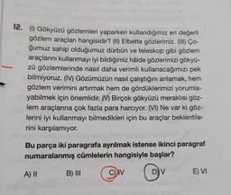 12. (1) Gökyüzü gözlemleri yaparken kullandığımız en değerli
gözlem araçları hangisidir? (II) Elbette gözlerimiz. (III) Co-
ğumuz sahip olduğumuz dürbün ve teleskop gibi gözlem
araçlarını kullanmayı iyi bildiğimiz hâlde gözlerimizi gökyü-
zü gözlemlerinde nasıl daha verimli kullanacağımızı pek
bilmiyoruz. (IV) Gözümüzün nasıl çalıştığını anlamak, hem
gözlem verimini artırmak hem de gördüklerimizi yorumla-
yabilmek için önemlidir. Birçok gökyüzü meraklısı göz-
lem araçlarına çok fazla para harcıyor. (VI) Ne var ki göz-
lerini iyi kullanmayı bilmedikleri için bu araçlar beklentile-
rini karşılamıyor.
Bu parça iki paragrafa ayrılmak istense ikinci paragraf
numaralanmış cümlelerin hangisiyle başlar?
D) V
A) II
B) III
C) IV
E) VI