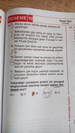 1
DENEME 19
19
Parasız Yatılı
Füruzan
Zira bu durum ileride yazdığı eserlere de
yansımıştır.
II. Balkanlardan göç etmiş bir baba ve İstan-
bullu bir annenin kızı olarak 1932 yılında
istanb
istanbul'da dünyaya gelen Füruzan'ın asıl
adı Firuze Çarçi'dir.
III. Füruzan için daha çok anne ile geçirilmiş
bir çocukluktan bahsetmek yerinde olacak-
3 tr.
IV. Zaman zaman ninesi ve amcası ile onların
Kasımpaşa'daki evlerinde kalan Füruzan
özgür ve kendi deyimiyle yaramazlıklarla
dolu bir çocukluk geçirir.
u
V. Babasını çok küçük yaşlarda kaybeder ve
çocukluk döneminin önemli kısmını anne-
siyle geçirir.
2
Yukarıdaki cümlelerle anlamlı bir paragraf
oluşturulmak istenirse hangisi baştan dör-
düneü olur?
A) I
B) II
||| D) IV
E) V
21. F
a
E
C
TE
© Delta Kültür Yayınevi