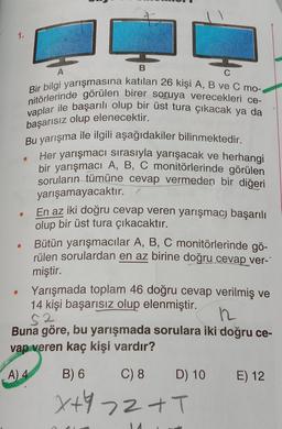 B
Bir bilgi yarışmasına katılan 26 kişi A, B ve C mo--
nitörlerinde görülen birer soruya verecekleri ce-
vaplar ile başarılı olup bir üst tura çıkacak ya da
başarısız olup elenecektir.
Bu yarışma ile ilgili aşağıdakiler bilinmektedir.
Her yarışmacı sırasıyla yarışacak ve herhangi
bir yarışmacı A, B, C monitörlerinde görülen
soruların tümüne cevap vermeden bir diğeri
yarışamayacaktır.
En az iki doğru cevap veren yarışmacı başarılı
olup bir üst tura çıkacaktır.
Bütün yarışmacılar A, B, C monitörlerinde gö-
rülen sorulardan en az birine doğru cevap ver-
miştir.
Yarışmada toplam 46 doğru cevap verilmiş ve
14 kişi başarısız olup elenmiştir.
52
12
Buna göre, bu yarışmada sorulara iki doğru ce-
vap veren kaç kişi vardır?
A) 4
B) 6
C) 8
X+972 +T
D) 10
E) 12