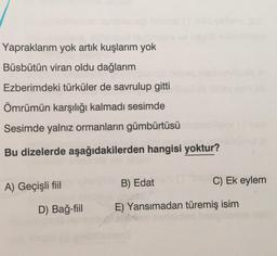 toden
Yapraklarım yok artık kuşlarım yok
Büsbütün viran oldu dağlarım
Ezberimdeki türküler de savrulup gitti
Ömrümün karşılığı kalmadı sesimde
Sesimde yalnız ormanların gümbürtüsü
Bu dizelerde aşağıdakilerden hangisi yoktur?
A) Geçişli fiil
D) Bağ-fiil
C) Ek eylem
B) Edat
E) Yansımadan türemiş isim