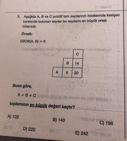 3. Aşağıda A, B ve C pozitif tam sayılarının hizalarında kesişen
karelerde bulunan sayılar bu sayıların en büyük ortak
bölenidir.
Örnek:
EBOB(A, B) = 6
Buna göre,
al
N
A) 102
A
D) 220
8
B
A+B+Ch
toplamının en küçük değerl kaçtır?
B) 140
P
C
14
6 20
E) 242
C) 196