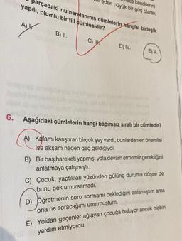 6.
parçadaki numaralanmış cümlelerin hangisi birleşik
yapılı, olumlu bir fiil cümlesidir?
A)
B) II.
C) I
kendilerini
eden büyük bir güç olarak
vosiminelhuy
Upub
D) IV.
E) V.
Aşağıdaki cümlelerin hangi bağımsız sıralı bir cümledir?
A) Kafamı karıştıran birçok şey vardı, bunlardan en önemlisi
ise akşam neden geç geldiğiydi.
B) Bir baş hareketi yapmış, yola devam etmemiz gerektiğini
anlatmaya çalışmıştı.
C) Çocuk, yaptıkları yüzünden gülünç duruma düşse de
bunu pek umursamadı.
D) Öğretmenin soru sormami beklediğini anlamıştım ama
ona ne soracağımı unutmuştum.
E) Yoldan geçenler ağlayan çocuğa bakıyor ancak hiçbiri
yardım etmiyordu.