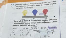 Mehmet, aşağıdaki deney düzeneğinde sarı, mavi ve tu-
runcu lambaları sırasıyla 12, 15 ve 18 saniyede bir yana-
ng cak şekilde düzenleniyor. Touried over 30 08
Buna göre,
re, Mehmet üç lambanın beraber yandığını
gördükten en az kaç saniye sonra lambaların tekrar
beraber yandığını gözlemler?
B) 90
(C) 120
A) 60
12
7
22.3
1
with
5.3
37:2
ma
4
D) 150
E) 180
$5
56