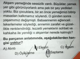 Akşam yemeğinde sessizlik vardı. Büyükler, yemek
yer gibi görünüyorlardı ama pek bir şey yedikleri
yoktu. Biz çocuklara, bir an önce yemeğimizi bitirip
masadan kalkmamız söylendi. O günden sonra
yaşamımız değişmişti. Babaannemin eğlenceli
tekerlemeler söylediği, annemin zarafet ve güzel-
likle renklendirdiği, lezzetli yemeklerin sohbet ve
kahkaha ile yendiği o akşamlar nerede kalmıştı?
Bu parçanın anlatımında, aşağıdakilerden han-
gisi yoktur?
A) Alıntı
Eleştiri
C) Yorum
D) Öyküleme Saptama