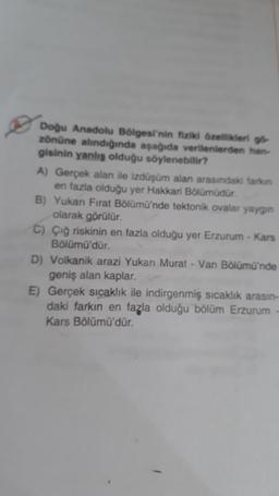 Doğu Anadolu Bölgesi'nin fiziki özellikleri gö
zönüne alındığında aşağıda verilenlerden han-
gisinin yanlış olduğu söylenebilir?
A) Gerçek alan ile izdüşüm alan arasındaki farkın
en fazla olduğu yer Hakkari Bölümüdür.
B) Yukarı Fırat Bölümü'nde tektonik ovalar yaygın
olarak görülür.
C) Çiğ riskinin en fazla olduğu yer Erzurum - Kars
Bölümü'dür.
D) Volkanik arazi Yukarı Murat - Van Bölümü'nde
geniş alan kaplar.
E) Gerçek sıcaklık ile indirgenmiş sıcaklık arasın-
daki farkın en fazla olduğu bölüm Erzurum
Kars Bölümü'dür.