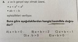 6.
a ve b gerçel sayı olmak üzere,
• a <a³ <a²
• ab <- b
eşitsizlikleri veriliyor.
Buna göre aşağıdakilerden hangisi kesinlikle doğru-
dur?
A) a + b > 0-
B) a + b >-2
D) a. b>0
C) a + b < -1
E) a-b>0d