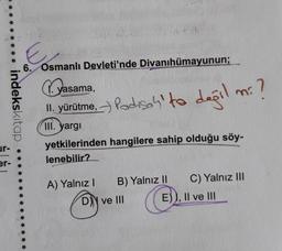 indekskitap
ur-
er-
E
6. Osmanlı Devleti'nde Divanıhümayunun;
yasama
II. yürütme, Padisah' to değil
III. yargı
A) Yalnız
yetkilerinden hangilere sahip olduğu söy-
lenebilir?
B) Yalnız II
D) ve III
1: ?
mi
E)), II ve III
C) Yalnız III