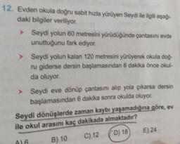 12. Evden okula doğru sabit hızla yürüyen Seydi ile ilgili aşağı-
daki bilgiler veriliyor.
> Seydi yolun 60 metresini yürüdüğünde çantasını evde
unuttuğunu fark ediyor.
> Seydi yolun kalan 120 metresini yürüyerek okula doğ-
ru giderse dersin başlamasından 6 dakika önce okul-
da oluyor.
> Seydi eve dönüp çantasını alıp yola çıkarsa dersin
başlamasından 6 dakika sonra okulda oluyor.
Seydi dönüşlerde zaman kaybı yaşamadığına göre, ev
ile okul arasını kaç dakikada almaktadır?
B) 10
C) 12
D) 18
A)6
E) 24