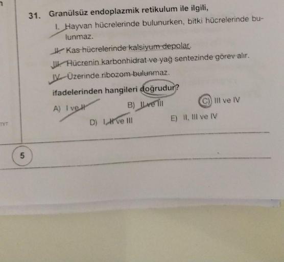 TYT
5
31. Granülsüz endoplazmik retikulum ile ilgili,
1. Hayvan hücrelerinde bulunurken, bitki hücrelerinde bu-
lunmaz.
Kas hücrelerinde kalsiyum depolar.
Hücrenin karbonhidrat ve yağ sentezinde görev alır.
IV Üzerinde ribozom bulunmaz.
ifadelerinden hangi