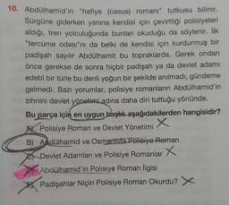 10. Abdülhamid'in "hafiye (casus) romanı" tutkusu bilinir.
Sürgüne giderken yanına kendisi için çevirttiği polisiyeleri
aldığı, tren yolculuğunda bunları okuduğu da söylenir. İlk
"tercüme odası"nı da belki de kendisi için kurdurmuş bir
padişah sayılır Abdülhamit bu topraklarda. Gerek ondan
önce gerekse de sonra hiçbir padişah ya da devlet adamı
edebî bir türle bu denli yoğun bir şekilde anılmadı, gündeme
gelmedi. Bazı yorumlar, polisiye romanların Abdülhamid'in
zihnini devlet yönetimi adına daha diri tuttuğu yönünde.
Bu parça için en uygun başlık aşağıdakilerden hangisidir?
x
A Polisiye Roman ve Devlet Yönetimi
B) Abdülhamid ve Osmantida Polisiye Roman
Devlet Adamları ve Polisiye Romanlar
x
Abdülhamid'in Polisiye Roman İlgisi
Padişahlar Niçin Polisiye Roman Okurdu? X