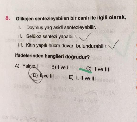 8. Glikojen sentezleyebilen bir canlı ile ilgili olarak,
I. Doymuş yağ asidi sentezleyebilir.
II.
Selüloz sentezi yapabilir.
III. Kitin yapılı hücre duvarı bulundurabilir.
ifadelerinden hangileri doğrudur?
A) Yalnızl
B) I ve II
(D) ve Ill
I
III
tanley (
ao