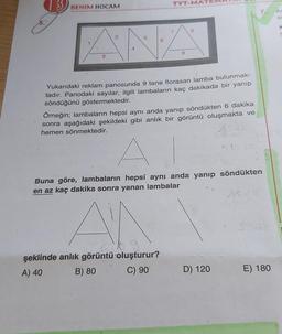 3 BENIM HOCAM
TYT-MATE
ANA
Yukarıdaki reklam panosunda 9 tane florasan lamba bulunmak-
tadır. Panodaki sayılar, ilgili lambaların kaç dakikada bir yanıp
söndüğünü göstermektedir.
Örneğin; lambaların hepsi aynı anda yanıp söndükten 6 dakika
sonra aşağıdaki şekildeki gibi anlık bir görüntü oluşmakta ve
hemen sönmektedir.
şeklinde anlık görüntü oluşturur?
A) 40
B) 80
C) 90
A
Buna göre, lambaların hepsi aynı anda yanıp söndükten
en az kaç dakika sonra yanan lambalar
7.
D) 120
E) 180