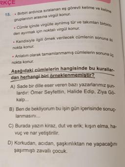 RKÇE
15. Birbiri ardınca sıralanan eş görevli kelime ve kelime
gruplarının arasına virgül konur.
. Cümle içinde virgülle ayrılmış tür ve takımları birbirin-
den ayırmak için noktalı virgül konur.
. Kendisiyle ilgili örnek verilecek cümlenin sonuna iki
nokta konur.
• Anlatım olarak tamamlanmamış cümlelerin sonuna üç
nokta konur.
Aşağıdaki cümlelerin hangisinde bu kurallar-
dan herhangi biri örneklenmemiştir?
A) Sade bir dille eser veren bazı yazarlarımız şun-
lardır: Ömer Seyfettin, Halide Edip, Ziya Gö-
kalp...
B) Ben de bekliyorum bu işin gün içerisinde sonuç-
lanmasını...
C) Burada yazın kiraz, dut ve erik; kışın elma, ha-
vuç ve nar yetiştirilir.
D) Korkudan, acıdan, şaşkınlıktan ne yapacağını
şaşırmıştı zavallı çocuk.