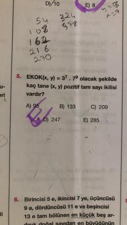 u-
eri
(
D)/10
54
108
162
216
270
A) 95
324
b.
mm
J 16
378
5. EKOK(x, y) = 37.79 olacak şekilde
kaç tane (x, y) pozitif tam sayı ikilisi
vardır?
D) 247
B) 133
E) 8
4= 3
x=7
C) 209
E) 285 3
6. Birincisi 5 e, ikincisi 7 ye, üçüncüsü
9 a, dördüncüsü 11 e ve beşincisi
13 e tam bölünen en küçük beş ar-
dısık doğal sayıdan en büyüğünün
S