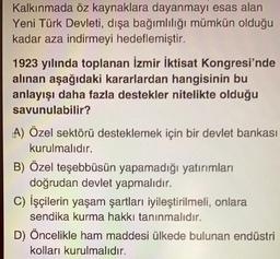 Kalkınmada öz kaynaklara dayanmayı esas alan
Yeni Türk Devleti, dışa bağımlılığı mümkün olduğu
kadar aza indirmeyi hedeflemiştir.
1923 yılında toplanan İzmir İktisat Kongresi'nde
alınan aşağıdaki kararlardan hangisinin bu
anlayışı daha fazla destekler nitelikte olduğu
savunulabilir?
A) Özel sektörü desteklemek için bir devlet bankası
kurulmalıdır.
B) Özel teşebbüsün yapamadığı yatırımları
doğrudan devlet yapmalıdır.
C) İşçilerin yaşam şartları iyileştirilmeli, onlara
sendika kurma hakkı tanınmalıdır.
D) Öncelikle ham maddesi ülkede bulunan endüstri
kolları kurulmalıdır.