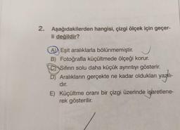 2. Aşağıdakilerden hangisi, çizgi ölçek için geçer-
li değildir?
A Eşit aralıklarla bölünmemiştir.
B) Fotoğrafla küçültmede ölçeği korur.
CSıfırın solu daha küçük ayrıntıyı gösterir.
D) Aralıkların gerçekte ne kadar oldukları yazılı-
dır.
E) Küçültme oranı bir çizgi üzerinde işaretlene-
rek gösterilir.