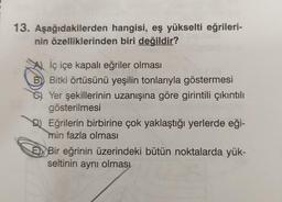 13. Aşağıdakilerden hangisi, eş yükselti eğrileri-
nin özelliklerinden biri değildir?
İç içe kapalı eğriler olması
B) Bitki örtüsünü yeşilin tonlarıyla göstermesi
Yer şekillerinin uzanışına göre girintili çıkıntılı
gösterilmesi
DEğrilerin birbirine çok yaklaştığı yerlerde eği-
min fazla olması
E Bir eğrinin üzerindeki bütün noktalarda yük-
seltinin aynı olması