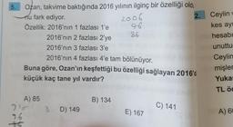 5.
Ozan, takvime baktığında 2016 yılının ilginç bir özelliği oldu
nu fark ediyor.
2.
Özellik: 2016'nın 1 fazlası 1'e
A) 85
2016'nın 2 fazlası 2'ye
2016'nın 3 fazlası 3'e
910
96
86
2016'nın 4 fazlası 4'e tam bölünüyor.
Buna göre, Ozan'ın keşfettiği bu özelliği sağlayan 2016'd
küçük kaç tane yıl vardır?
8D) 149
2006
96
B) 134
86
E) 167
C) 141
Ceylin v
kes ayn
hesabı
unuttu
Ceylin
mişler
Yukar
TL öc
A) 60