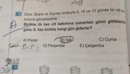 5.
briholobsti
Esra, Büşra ve Zeynep sırasıyla 8, 10 ve 12 günde bir cilt ba
kımına gitmektedirler. ob smis
Birlikte ilk kez cilt bakımına cumartesi günü gittiklerine
göre, 9. kez birlikte hangi gün giderler?
ía
A) Pazar
Sat Pls
GOJL
63
22
B) Sali
D) Perşembe
m
C) Cuma
E) Çarşamba
M
V
M