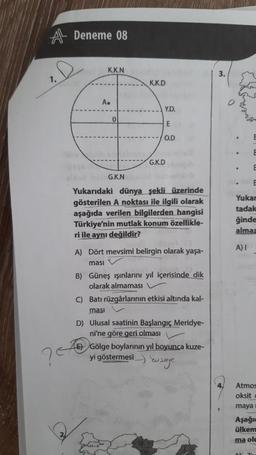 A Deneme 08
1.
?E
K.K.N
A.
0
G.K.N
K.K.D
Y.D.
E
O.D
G.K.D
Yukarıdaki dünya şekli üzerinde
gösterilen A noktası ile ilgili olarak
aşağıda verilen bilgilerden hangisi
Türkiye'nin mutlak konum özellikle-
ri ile aynı değildir?
A) Dört mevsimi belirgin olarak yaşa-
masi
B) Güneş ışınlarını yıl içerisinde dik
olarak almaması
C) Batı rüzgârlarının etkisi altında kal-
ması
D) Ulusal saatinin Başlangıç Meridye-
ni'ne göre geri olması
EGölge boylarının yıl boyunca kuze-
yi göstermesi
ye
3.
E
E
Yukar
tadak
ğinde
almaz
A) I
Atmos
oksit
maya
Aşağı
ülkem
ma olu