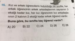 15. Kız ve erkek öğrencilerin bulunduğu bir sınıfta, her
erkek öğrencinin erkek arkadaşlarının sayısının 3
eksiği kadar kız, her kız öğrencinin kız arkadaşla-
rının 2 katının 2 eksiği kadar erkek öğrenci vardır.
Buna göre, bu sınıfta kaç öğrenci vardır?
A) 20
B) 22 C) 24
D) 26
E) 28
le