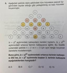 6. Aşağıdaki şekilde daire şeklindeki tüm hücrelere pascal üç-
genindeki sayılar olduğu gibi yerleştirilmiş ve bazı hücreler
boyanmıştır.
1
1
6
A) 5
5
4
B) 6
15
3
10
ZA
2
6
C) 7
20
3
10
15
5
orego 18
(x + y) açılımındaki katsayıların kareleri toplamı, (x + y)²n
açılımındaki ortanca terimin katsayısına eşittir. Bu özellik
yukarıdaki şekilde n = 2 ve n = 3 için aynı renge boyanan
dairelerle modellenmiştir.
D) 10
6
Buna göre, (x + y)²n açılımındaki ortanca terimin katsayı-
SI 252 ise, (x + y)" açılımında baştan 3. terimin katsayısı
aşağıdakilerden hangisidir?
STU
1
E) 15