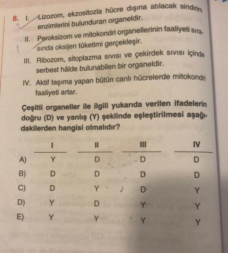 8. 1. Lizozom, ekzositozla hücre dışına atılacak sindirim
enzimlerini bulunduran organeldir.
II. Peroksizom ve mitokondri organellerinin faaliyeti sıra-
1
III.
sında oksijen tüketimi gerçekleşir.
Ribozom, sitoplazma sıvısı ve çekirdek sıvısı içinde
serbest