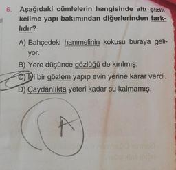 6. Aşağıdaki cümlelerin hangisinde altı çizili
kelime yapı bakımından diğerlerinden fark-
lıdır?
A) Bahçedeki hanımelinin kokusu buraya geli-
yor.
B) Yere düşünce gözlüğü de kırılmış.
e) i bir gözlem yapıp evin yerine karar verdi.
D) Çaydanlıkta yeteri kad