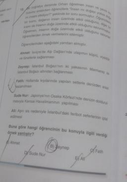 verilen
12. ir coğrafya dersinde Orhan öğretmen insan ve çevre ko
nusunu anlatırken öğrencilere "Insan mi doğayı yoksa doğa
bir kısmı, doğanın insan üzerinde etkili olduğunu, diğer bir
mi insanı etkiliyor?" şeklinde bir soru sormuştur. Oğrencilerin
Öğretmen, insanın doğa üzerinde etkili olduğunu savunan
kısmı da insanın doğa üzerinde etkili olduğunu savunmuştur.
öğrencilerden örnek vermelerini istemiştir.
Öğrencilerinden aşağıdaki yanıtları almıştır.
Ahmet: İsviçre'de Alp Dağları'nda ulaşımın köprü, viyadük
ve tünellerle sağlanması
K
Zeynep: Istanbul Boğazı'nın iki yakasının Marmaray ile
Istanbul Boğazı altından bağlanması
Fatih: Hollanda kıyılarında yapılan setlerle denizden arazi
kazanılması
Sude Nur: Japonya'nın Osaka Körfezi'nde denizin doldurul-
masıyla Kansai Havalimanının yapılması
Ali: Aşırı sis nedeniyle İstanbul'daki feribot seferlerinin iptal
edilmesi
Buna göre hangi öğrencinin bu konuyla ilgili verdiği
örnek yanlıştır?
Ahmet
DY Sude Nur
B) Zeynep
E All
Fatih
2