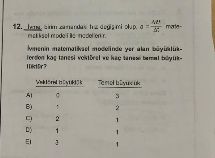 12. İvme, birim zamandaki hız değişimi olup, a =
Aze
At
matiksel modeli ile modellenir.
İvmenin matematiksel modelinde yer alan büyüklük-
lerden kaç tanesi vektörel ve kaç tanesi temel büyük-
lüktür?
A)
B)
C)
D)
E)
Vektörel büyüklük Temel büyüklük
0
1
2
1
