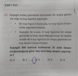 ÇAP/TYTAM JAMBT
23. Ayşegül özdeş geometrik boncukları bir araya getire-
rek kalp ve kuş figürleri yapmıştır.ceed ex nepild
●
tır?
A) 3
Bir kalp figürü 6 boncukla, bir kuş figürü 9 bon-
cukla yapılabilmektedir.
Ayşegül, bir sırada 12 kalp figürünü bir araya
getirerek bir kalp deseni oluşturmuş; bir başka
sırada da 4 kuş figürünü bir araya getirerek bir
kuş deseni oluşturmuştur.
Ayşegül 900 boncuk kullanarak 20 adet desen
oluşturduğuna göre, kaç tane kalp deseni yapmış-
B) 4
O
5
D) 6
E) 8.
ung amnob