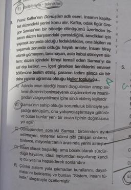 E) adeleriyle-teknikleri
Franz Kafka'nın Dönüşüm adlı eseri, insanın kapita-
list düzendeki yerini konu alır. Kafka, odak figür Gre-
gor Samsa'nın bir böceğe dönüşümü üzerinden in-
sanın düzen karşısındaki çaresizliğini, sevdikleri için
yapmak zorunda olduğu fedakârlıkları, ona biçilen ve
yaşamak zorunda olduğu hayatı anlatır. İnsanı birey
olarak görmeyen, tanımayan, asla kabul etmeyen sis-
tem; düzen içindeki bireyi temsil eden Samsa'yı da
saf dışı bırakır.. İçeri girerken benliklerini emanet
bölümüne teslim etmiş, paranın tadını alınca da bir
daha yanına uğramaz olduğu kişiler topluluğu...
A Aslında onun istediği insani duygulardan arınıp sis-
temin ilkelerini benimseyerek düşünceleri ve insanlı-
ğından vazgeçebilmeyi içine sindirebilmiş kişilerdir
B) Samsa'nın sahip olduğu sorumluluk bilinciyle ya-
şadığı dönüşüm, onu yabancılaştırmaya götürür
ve bütün bunlar yeni bir insan tipinin doğmasına
yol açar
C) Dönüşümden sonraki Samsa; birbirinden ayırt
edilmeyen, sistemin kölesi gibi çalışan onlarca,
binlerce, milyonlarcanın arasında yerini almıştı
D) Insan olarak başladığı ama böcek olarak sürdür-
düğü hayatını, ideal toplumdan soyutlanıp kendi
iç dünyasına hapsederek sonlandırır
3.
E) Çünkü sistem yola çıkmadan kurallarını, dayat-
malarını belirlemiş ve bunları "Sistem, insanı tü-
ketir." sloganıyla özetlemiştir
A
Y
1
N
E
V
5.
3
E
A
B
C
D
E)