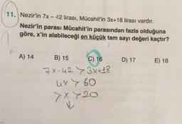 11. Nezir'in 7x - 42 lirası, Mücahit'in 3x+18 lirası vardır.
Nezir'in parası Mücahit'in parasından fazla olduğuna
göre, x'in alabileceği en küçük tam sayı değeri kaçtır?
A) 14
B) 15
C) 16
7x-423x + 18
ux > 60
> x 720
D) 17
E) 18