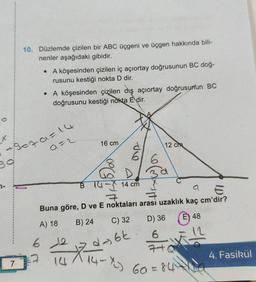 39
7-
10. Düzlemde çizilen bir ABC üçgeni ve üçgen hakkında bili-
nenler aşağıdaki gibidir.
7
• A köşesinden çizilen iç açıortay doğrusunun BC doğ-
rusunu kestiği nokta D dir.
79079=14
• A köşesinden çizilen dış açıortay doğrusunun BC
doğrusunu kestiği nokta E dir.
a=2
16 cm
12 cm
B 14- 14 cm
E
Buna göre, D ve E noktaları arası uzaklık kaç cm'dir?
A) 18
B) 24
C) 32
612
4-6k
7.
14
14-X²²) 69 = 84+La
6a
D) 36 48
E
4. Fasikül