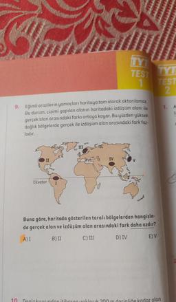 9. Eğimli arazilerin yamaçları haritaya tam olarak aktarılamaz.
Bu durum, çizimi yapılan alanın haritadaki izdüşüm alanı ile
gerçek alan arasındaki farkı ortaya koyar. Bu yüzden yüksek
dağlık bölgelerde gerçek ile izdüşüm alan arasındaki fark faz-
ladır.
10
Ekvator
TYT
TEST
1
IV
Buna göre, haritada gösterilen taralı bölgelerden hangisin-
de gerçek alan ve izdüşüm alan arasındaki fark daha azdır?
A) I
B) II
C) III
D) IV
E) V
TYT
TEST
2
Deniz kusundan itibaren yaklaşık 200 m derinliğe kadar olan
1.
A
1