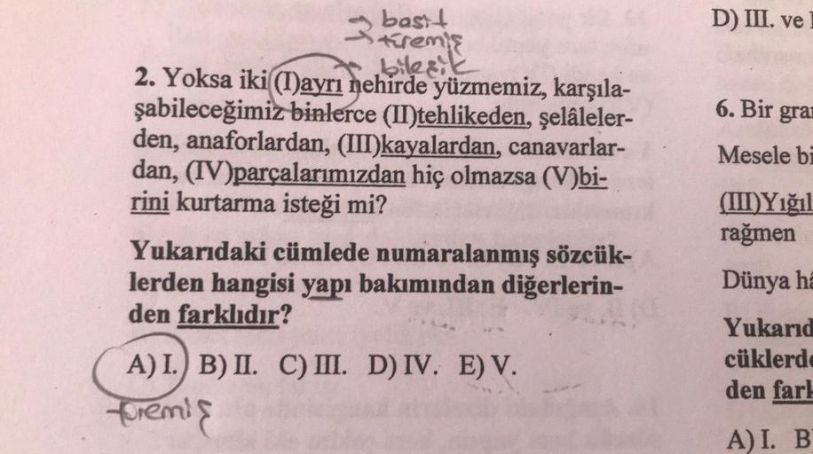 3 basit
türemiş
bileşik
2. Yoksa iki((I)ayrı nehirde yüzmemiz, karşıla-
şabileceğimiz binlerce (II)tehlikeden, şelâleler-
den, anaforlardan, (III)kayalardan, canavarlar-
dan, (IV)parçalarımızdan hiç olmazsa (V)bi-
rini kurtarma isteği mi?
Yukarıdaki cümled