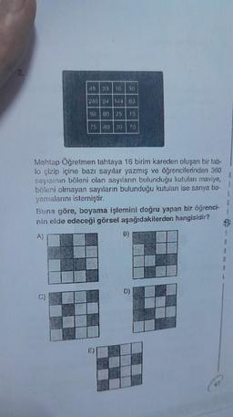 2.
45 33 16 36
240 24 144 63
90
80 25 15
C)
75 40 39 70
Mehtap Öğretmen tahtaya 16 birim kareden oluşan bir tab-
lo çizip içine bazı sayılar yazmış ve öğrencilerinden 360
sayısının böleni olan sayıların bulunduğu kutuları maviye,
böleni olmayan sayıların bulunduğu kutuları ise sarıya bo-
yamalarını istemiştir.
1.
Buna göre, boyama işlemini doğru yapan bir öğrenci-
nin elde edeceği görsel aşağıdakilerden hangisidir?
A)
E)
B)
D)