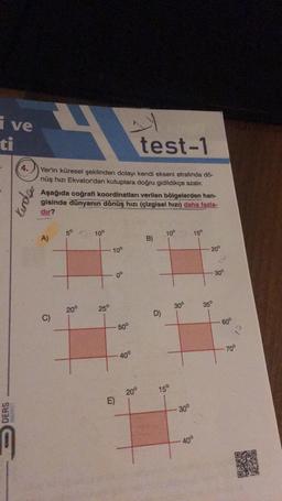 i ve
ti
DERS
4.
Kenda
test-1
Yer'in küresel şeklinden dolayı kendi ekseni etrafında dö-
nüş hızı Ekvator'dan kutuplara doğru gidildikçe azalır.
Aşağıda coğrafi koordinatları verilen bölgelerden han-
gisinde dünyanın dönüş hızı (çizgisel hızı) daha fazla-
dir?
A)
C)
5° 10°
20⁰
25°
10°
E)
0°
50°
- 40°
20°
B)
D)
10°
15°
30°
-30°
40°
15°
20°
35°
30°
60°
70°