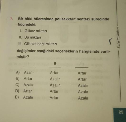 7. Bir bitki hücresinde polisakkarit sentezi sürecinde
hücredeki;
1. Glikoz miktarı
II. Su miktarı
III. Glikozit bağı miktarı
değişimler aşağıdaki seçeneklerin hangisinde veril-
miştir?
1
A) Azalır
B) Artar
C) Azalır
D) Artar
E) Azalır
||
Artar
Azalır
Azal