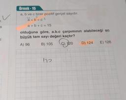 r.
a
·l
1
}
3
1
{
1
Örnek-15
a, b ve c birer pozitif gerçel sayıdır.
S
a<b<cb
a+b+c= 15
olduğuna göre, a.b.c çarpımının alabileceği en
büyük tam sayı değeri kaçtır?
A) 96
B) 105
172
ay
120
20 D) 124
E) 126