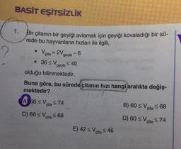 BASİT EŞİTSİZLİK
1.
Bir çitanın bir geyiği avlamak için geyiği kovaladığı bir sü-
rede bu hayvanların hızları ile ilgili,
• V
cita = 2V
-
geyik 6
36 ≤ V ≤40
geyik
olduğu bilinmektedir.
Buna göre, bu sürede çitanın hızı hangi aralıkta değiş-
mektedir?
A 66 ≤ Vita ≤74
C) 66 ≤ Vcita ≤ 68
E) 42 ≤ Vi
cita 46
B) 60 ≤ V
cita 68
D) 60 ≤ V
cita ≤74