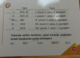 12
II.
TH.
IV.
V.
Tarih
M.Ö. 22
M.Ö. 37
395
1919
2018
Coop Jestli
Yukarıda verilen tarihlerin, yüzyıl karşılığı aşağıdaki-
lerden hangisinde yanlış verilmiştir?
SULY (A
A) I.
C) III.
B) II.
Yüzyıl
I. yüzyılın 2. yarısı, 3. çeyreğidir.
I. yüzyılın 1. yarısı, 2. çeyreğidir.
IV. yüzyılın 2. yarısı, 4. çeyreğidir.
XX. yüzyılın 2. yarısı, 4. çeyreğidir.
XXI. yüzyılın 1. yarısı, 1. çeyreğidir.
v
D) IV.
E) V.
19