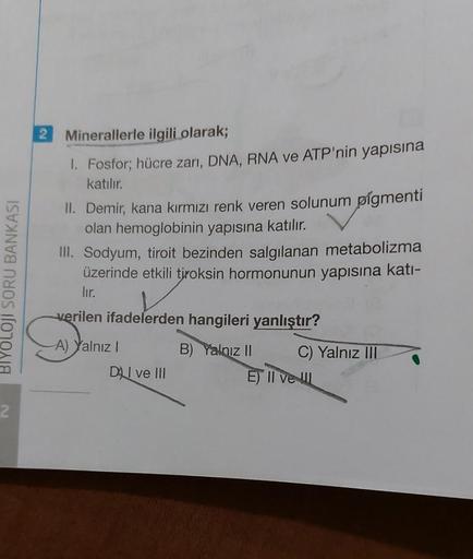 BIYOLOJI SORU BANKASI
2
2 Minerallerle ilgili olarak;
1. Fosfor; hücre zarı, DNA, RNA ve ATP'nin yapısına
katılır.
II. Demir, kana kırmızı renk veren solunum pigmenti
olan hemoglobinin yapısına katılır.
III. Sodyum, tiroit bezinden salgılanan metabolizma
ü