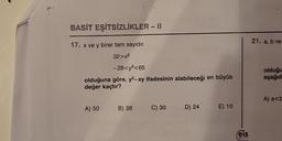 BASİT EŞİTSİZLİKLER - II
17. x ve y birer tam sayıdır.
32>x²
-28<³<65
olduğuna göre, y2-xy ifadesinin alabileceği en büyük
değer kaçtır?
A) 50
B) 36
C) 30
D) 24
E) 10
eis
21. a, b ve
olduğu
aşağıd
A) a<b