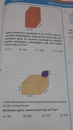 9.
4 cm
6 cm
4 cm
Taban ayrıtlarının uzunlukları 4 cm ve 6 cm olan yu-
karıdaki dikdörtgenler prizmasının hacmi 240 cm³
olduğuna göre, bir ayrıtının uzunluğu bu dikdört-
genler prizmasının yüksekliğine eşit olan küpün
hacmi kaç cm³ tür?
A) 10
B) 100
8 cm
Çember ve Hacim Hesaplam
C) 1 000
4 cm
3 cm
D) 10 000
11.
Yukarıdaki şekilde bir dikdörtgenler prizmasının üzerine
bir küp yerleştirilmiştir.
Verilenlere göre, cismin hacmi kaç cm³ tür?
A) 155
B) 165
C) 172
D) 183
6
Yuka
leri
A) E
12.