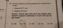 isi en
xy
N
31. Ahmet'e çalıştığı iş yerinde aşağıdaki zam önerileri sunul-
muştur.
I. Maaşına 30 TL zam
II. Maaşına %20 zam
Ahmet I. öneriye göre daha fazla zam aldığına göre,
Ahmet'in maaşının alabileceği en büyük tam sayı de-
ğeri kaçtır?
A) 148 B) 149
C) 150
D) 151 E) 152